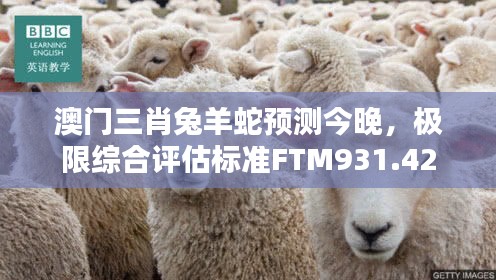 澳门三肖兔羊蛇预测今晚，极限综合评估标准FTM931.42