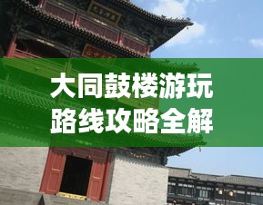 大同鼓楼游玩路线攻略全解析，最新攻略助你畅游无阻！