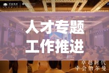 人才专题工作推进盛会，聚焦人才发展，共谋卓越未来