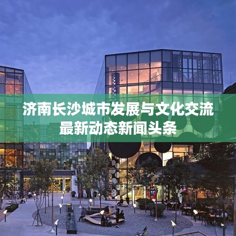 济南长沙城市发展与文化交流最新动态新闻头条