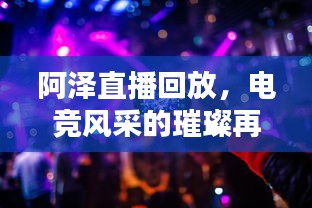 阿泽直播回放，电竞风采的璀璨再现，在线观看火热来袭！