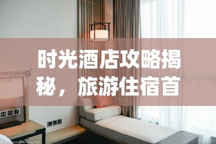 时光酒店攻略揭秘，旅游住宿首选指南！