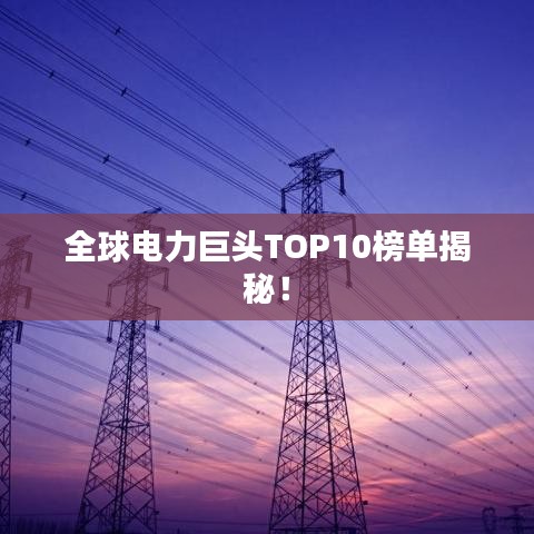 全球电力巨头TOP10榜单揭秘！