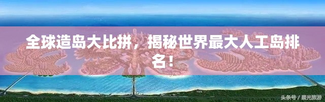 全球造岛大比拼，揭秘世界最大人工岛排名！